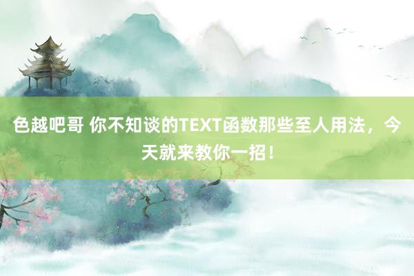 色越吧哥 你不知谈的TEXT函数那些至人用法，今天就来教你一招！