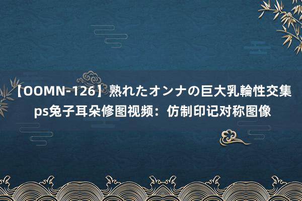 【OOMN-126】熟れたオンナの巨大乳輪性交集 ps兔子耳朵修图视频：仿制印记对称图像