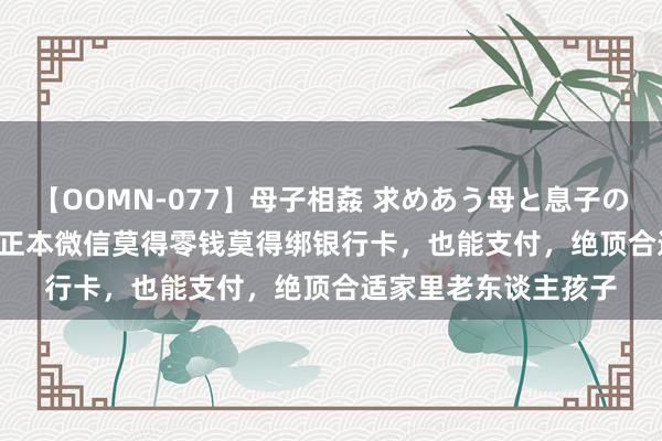 【OOMN-077】母子相姦 求めあう母と息子のムスコ 4時間 25名 正本微信莫得零钱莫得绑银行卡，也能支付，绝顶合适家里老东谈主孩子