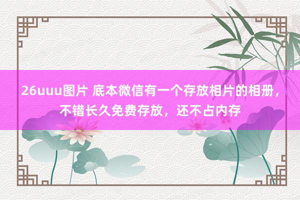 26uuu图片 底本微信有一个存放相片的相册，不错长久免费存放，还不占内存