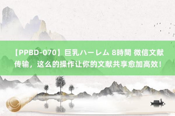 【PPBD-070】巨乳ハーレム 8時間 微信文献传输，这么的操作让你的文献共享愈加高效！