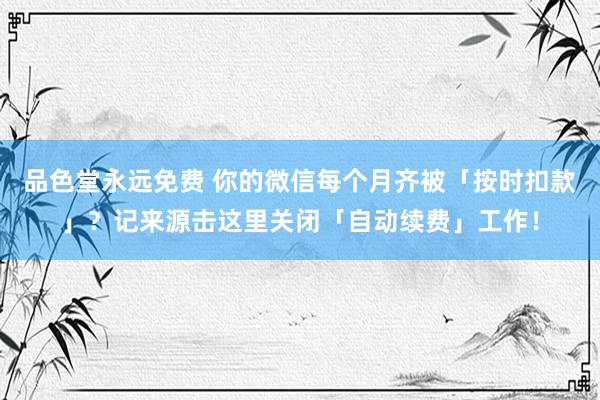 品色堂永远免费 你的微信每个月齐被「按时扣款」？记来源击这里关闭「自动续费」工作！