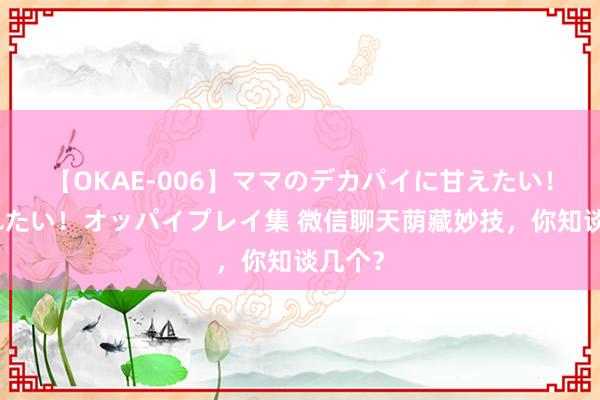 【OKAE-006】ママのデカパイに甘えたい！抜かれたい！オッパイプレイ集 微信聊天荫藏妙技，你知谈几个？