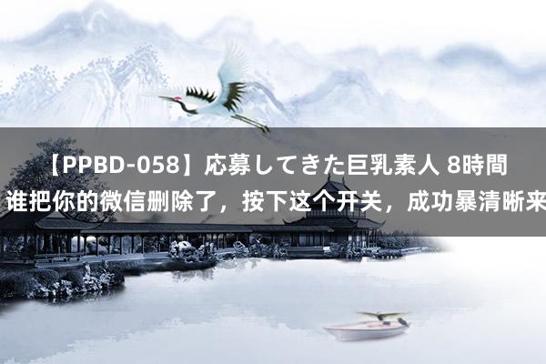 【PPBD-058】応募してきた巨乳素人 8時間 谁把你的微信删除了，按下这个开关，成功暴清晰来