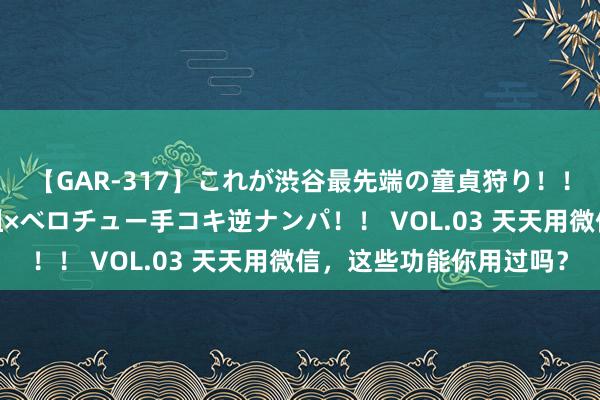 【GAR-317】これが渋谷最先端の童貞狩り！！ 超ド派手ギャル5人組×ベロチュー手コキ逆ナンパ！！ VOL.03 天天用微信，这些功能你用过吗？