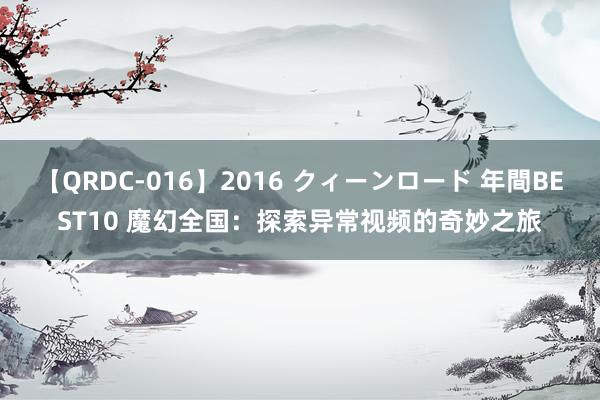 【QRDC-016】2016 クィーンロード 年間BEST10 魔幻全国：探索异常视频的奇妙之旅