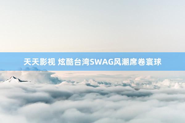 天天影视 炫酷台湾SWAG风潮席卷寰球