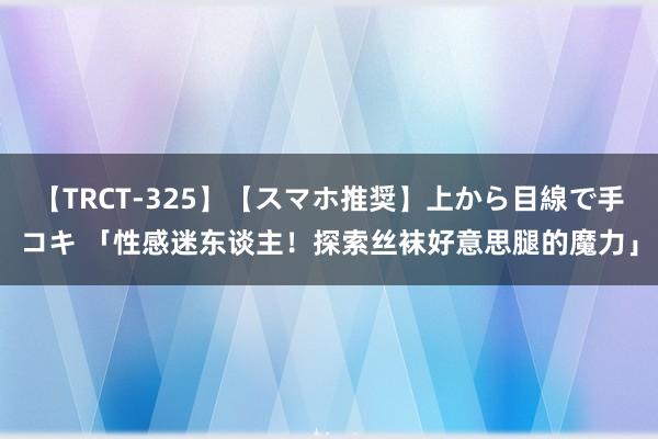 【TRCT-325】【スマホ推奨】上から目線で手コキ 「性感迷东谈主！探索丝袜好意思腿的魔力」