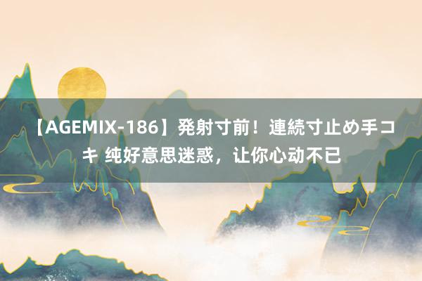 【AGEMIX-186】発射寸前！連続寸止め手コキ 纯好意思迷惑，让你心动不已