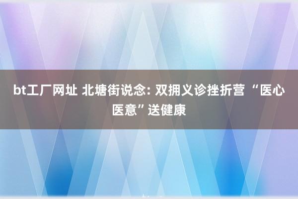 bt工厂网址 北塘街说念: 双拥义诊挫折营 “医心医意”送健康