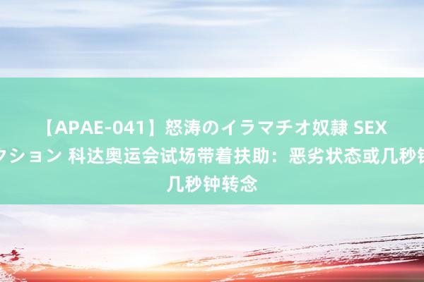 【APAE-041】怒涛のイラマチオ奴隷 SEXコレクション 科达奥运会试场带着扶助：恶劣状态或几秒钟转念