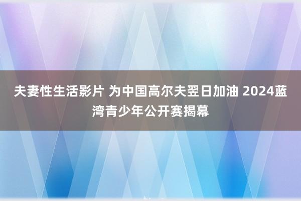 夫妻性生活影片 为中国高尔夫翌日加油 2024蓝湾青少年公开赛揭幕