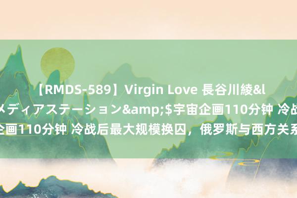 【RMDS-589】Virgin Love 長谷川綾</a>2010-05-17メディアステーション&$宇宙企画110分钟 冷战后最大规模换囚，俄罗斯与西方关系能否“回暖”？