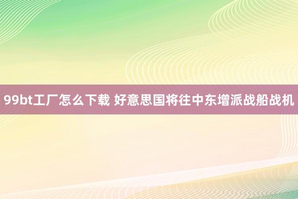 99bt工厂怎么下载 好意思国将往中东增派战船战机