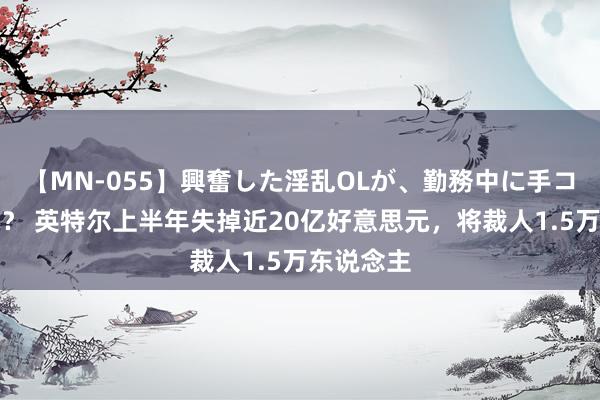 【MN-055】興奮した淫乱OLが、勤務中に手コキ！！？？ 英特尔上半年失掉近20亿好意思元，将裁人1.5万东说念主