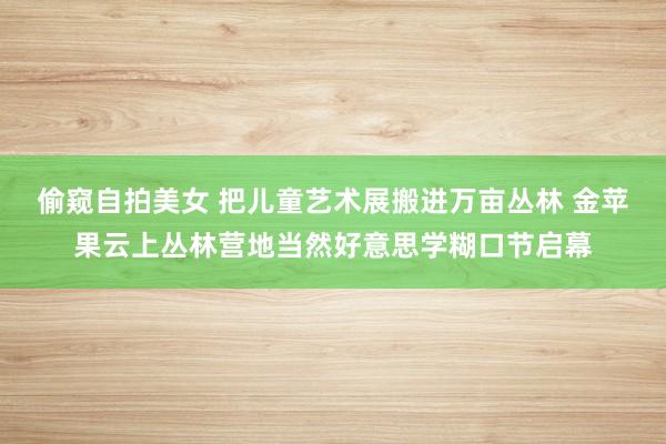 偷窥自拍美女 把儿童艺术展搬进万亩丛林 金苹果云上丛林营地当然好意思学糊口节启幕