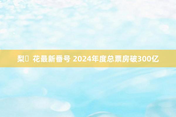 梨々花最新番号 2024年度总票房破300亿