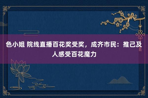 色小姐 院线直播百花奖受奖，成齐市民：推己及人感受百花魔力