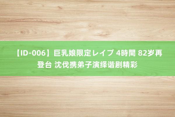 【ID-006】巨乳娘限定レイプ 4時間 82岁再登台 沈伐携弟子演绎谐剧精彩