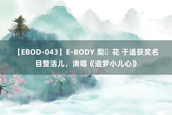 【EBOD-043】E-BODY 梨々花 于适获奖名目整活儿，清唱《追梦小儿心》