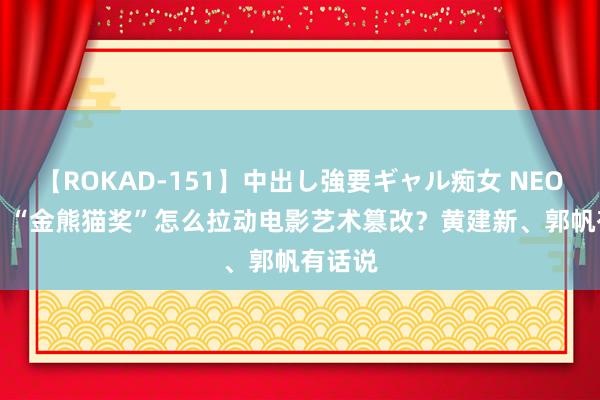 【ROKAD-151】中出し強要ギャル痴女 NEO 4時間 “金熊猫奖”怎么拉动电影艺术篡改？黄建新、郭帆有话说