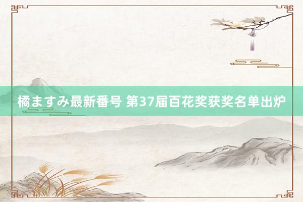 橘ますみ最新番号 第37届百花奖获奖名单出炉