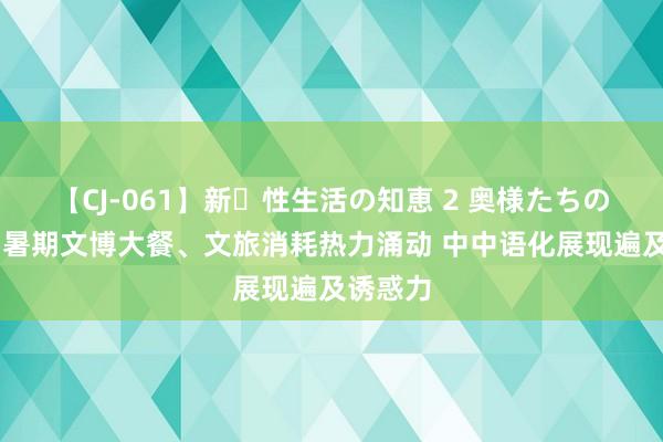 【CJ-061】新・性生活の知恵 2 奥様たちの性体験 暑期文博大餐、文旅消耗热力涌动 中中语化展现遍及诱惑力