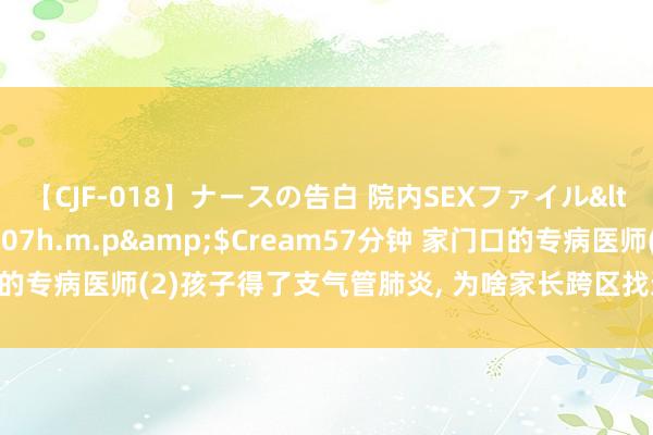 【CJF-018】ナースの告白 院内SEXファイル</a>2008-03-07h.m.p&$Cream57分钟 家门口的专病医师(2)孩子得了支气管肺炎, 为啥家长跨区找这位社区儿科医师看诊