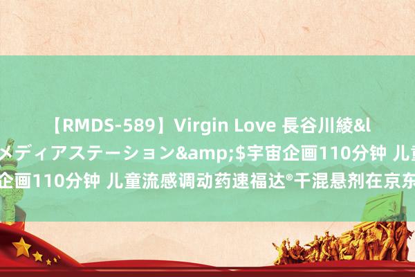 【RMDS-589】Virgin Love 長谷川綾</a>2010-05-17メディアステーション&$宇宙企画110分钟 儿童流感调动药速福达®干混悬剂在京东健康线上首发