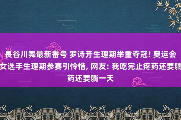 長谷川舞最新番号 罗诗芳生理期举重夺冠! 奥运会多名女选手生理期参赛引怜惜, 网友: 我吃完止疼药还要躺一天