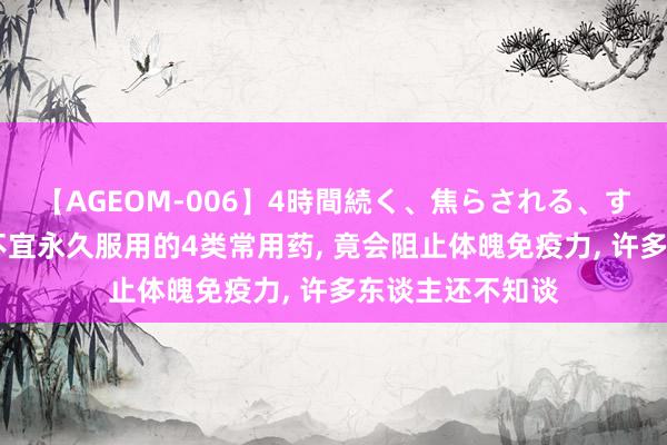 【AGEOM-006】4時間続く、焦らされる、すごい亀頭攻め 不宜永久服用的4类常用药, 竟会阻止体魄免疫力, 许多东谈主还不知谈