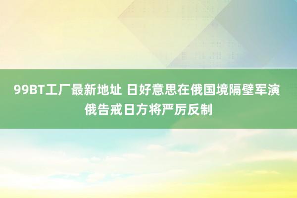 99BT工厂最新地址 日好意思在俄国境隔壁军演 俄告戒日方将严厉反制