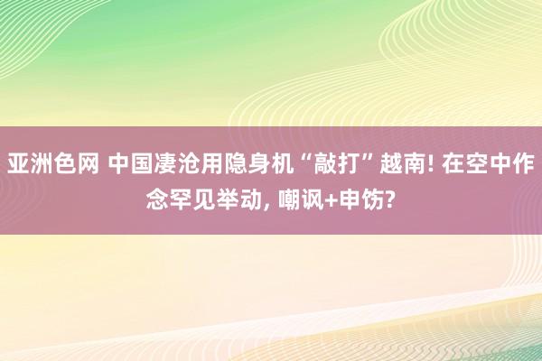 亚洲色网 中国凄沧用隐身机“敲打”越南! 在空中作念罕见举动, 嘲讽+申饬?