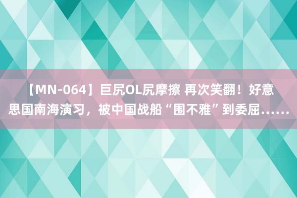 【MN-064】巨尻OL尻摩擦 再次笑翻！好意思国南海演习，被中国战船“围不雅”到委屈……