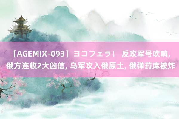 【AGEMIX-093】ヨコフェラ！ 反攻军号吹响, 俄方连收2大凶信, 乌军攻入俄原土, 俄弹药库被炸