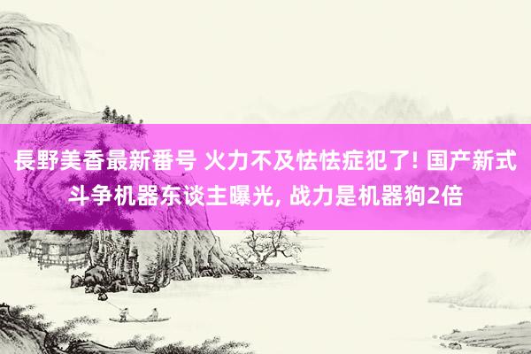 長野美香最新番号 火力不及怯怯症犯了! 国产新式斗争机器东谈主曝光, 战力是机器狗2倍