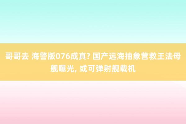 哥哥去 海警版076成真? 国产远海抽象营救王法母舰曝光, 或可弹射舰载机