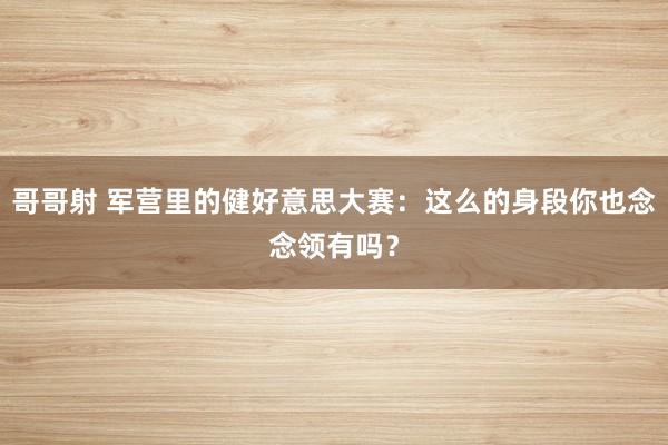 哥哥射 军营里的健好意思大赛：这么的身段你也念念领有吗？