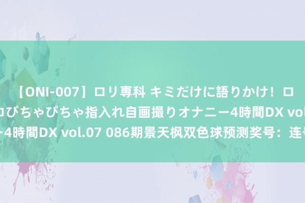 【ONI-007】ロリ専科 キミだけに語りかけ！ロリっ娘20人！オマ●コぴちゃぴちゃ指入れ自画撮りオナニー4時間DX vol.07 086期景天枫双色球预测奖号：连号分析