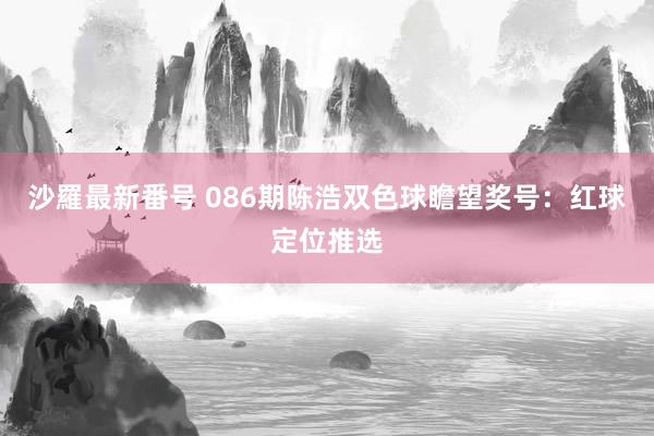 沙羅最新番号 086期陈浩双色球瞻望奖号：红球定位推选