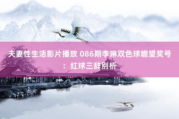 夫妻性生活影片播放 086期李琳双色球瞻望奖号：红球三辞别析