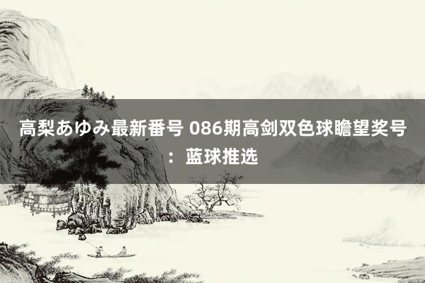 高梨あゆみ最新番号 086期高剑双色球瞻望奖号：蓝球推选