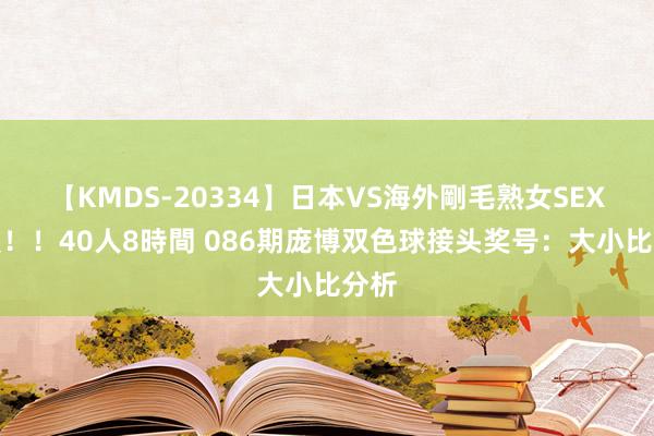 【KMDS-20334】日本VS海外剛毛熟女SEX対決！！40人8時間 086期庞博双色球接头奖号：大小比分析