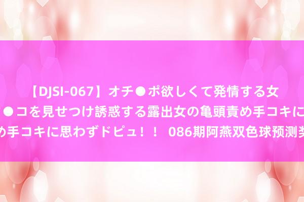 【DJSI-067】オチ●ポ欲しくて発情する女たち ところ構わずオマ●コを見せつけ誘惑する露出女の亀頭責め手コキに思わずドピュ！！ 086期阿燕双色球预测奖号：三分辨析