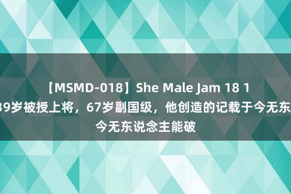 【MSMD-018】She Male Jam 18 12岁收伍，39岁被授上将，67岁副国级，他创造的记载于今无东说念主能破