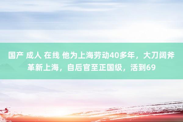 国产 成人 在线 他为上海劳动40多年，大刀阔斧革新上海，自后官至正国级，活到69