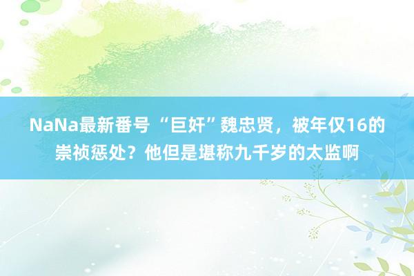 NaNa最新番号 “巨奸”魏忠贤，被年仅16的崇祯惩处？他但是堪称九千岁的太监啊