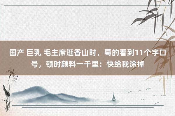 国产 巨乳 毛主席逛香山时，蓦的看到11个字口号，顿时颜料一千里：快给我涂掉