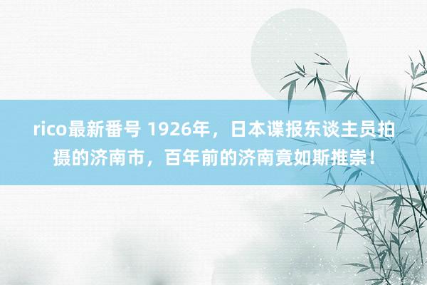 rico最新番号 1926年，日本谍报东谈主员拍摄的济南市，百年前的济南竟如斯推崇！