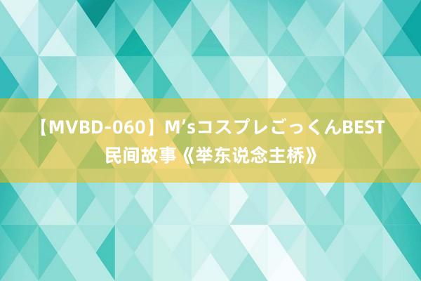 【MVBD-060】M’sコスプレごっくんBEST 民间故事《举东说念主桥》